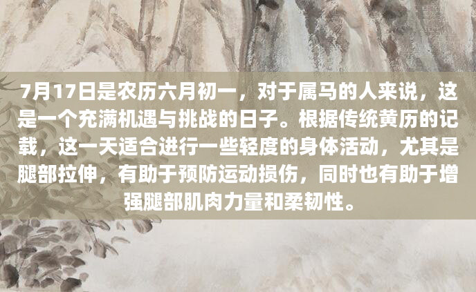 7月17日是农历六月初一，对于属马的人来说，这是一个充满机遇与挑战的日子。根据传统黄历的记载，这一天适合进行一些轻度的身体活动，尤其是腿部拉伸，有助于预防运动损伤，同时也有助于增强腿部肌肉力量和柔韧性。