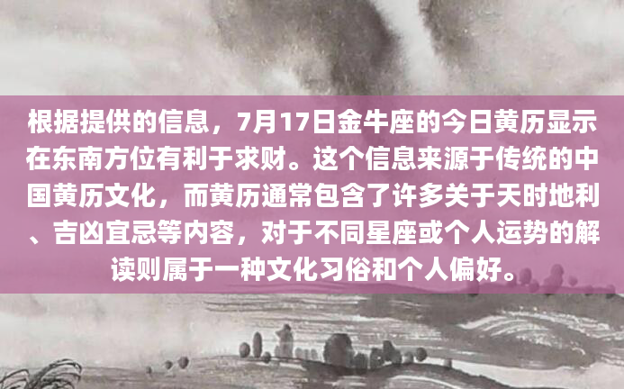 根据提供的信息，7月17日金牛座的今日黄历显示在东南方位有利于求财。这个信息来源于传统的中国黄历文化，而黄历通常包含了许多关于天时地利、吉凶宜忌等内容，对于不同星座或个人运势的解读则属于一种文化习俗和个人偏好。