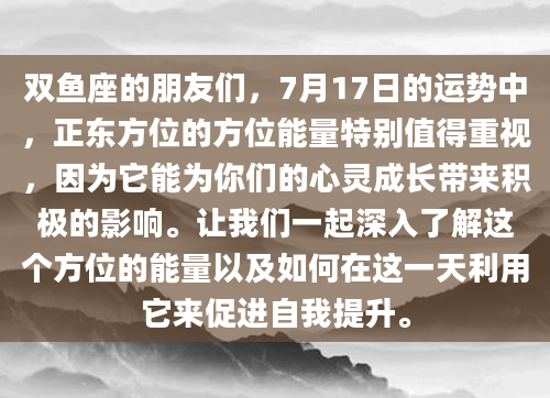 双鱼座的朋友们，7月17日的运势中，正东方位的方位能量特别值得重视，因为它能为你们的心灵成长带来积极的影响。让我们一起深入了解这个方位的能量以及如何在这一天利用它来促进自我提升。