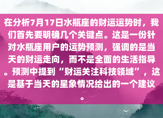 在分析7月17日水瓶座的财运运势时，我们首先要明确几个关键点。这是一份针对水瓶座用户的运势预测，强调的是当天的财运走向，而不是全面的生活指导。预测中提到“财运关注科技领域”，这是基于当天的星象情况给出的一个建议。