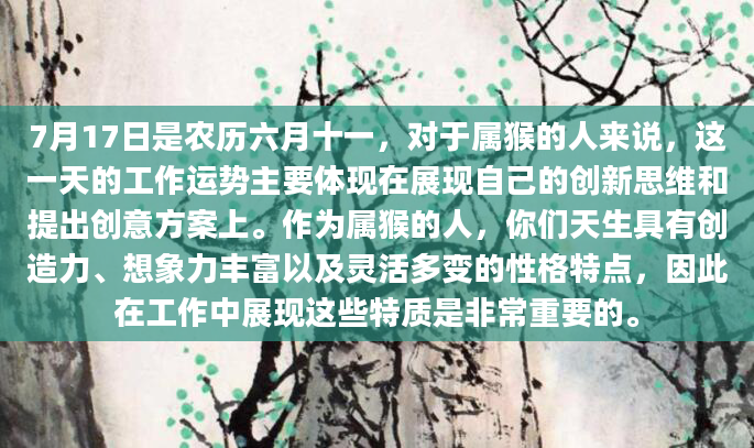 7月17日是农历六月十一，对于属猴的人来说，这一天的工作运势主要体现在展现自己的创新思维和提出创意方案上。作为属猴的人，你们天生具有创造力、想象力丰富以及灵活多变的性格特点，因此在工作中展现这些特质是非常重要的。