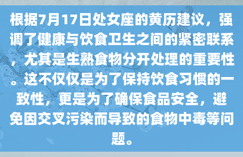 根据7月17日处女座的黄历建议，强调了健康与饮食卫生之间的紧密联系，尤其是生熟食物分开处理的重要性。这不仅仅是为了保持饮食习惯的一致性，更是为了确保食品安全，避免因交叉污染而导致的食物中毒等问题。