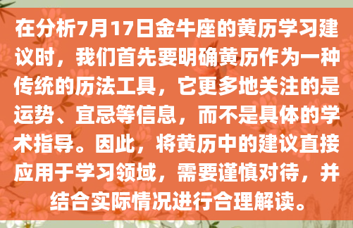 在分析7月17日金牛座的黄历学习建议时，我们首先要明确黄历作为一种传统的历法工具，它更多地关注的是运势、宜忌等信息，而不是具体的学术指导。因此，将黄历中的建议直接应用于学习领域，需要谨慎对待，并结合实际情况进行合理解读。