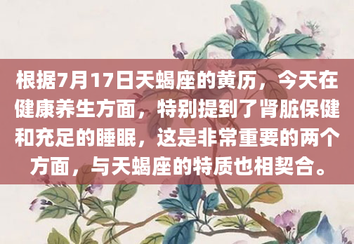 根据7月17日天蝎座的黄历，今天在健康养生方面，特别提到了肾脏保健和充足的睡眠，这是非常重要的两个方面，与天蝎座的特质也相契合。