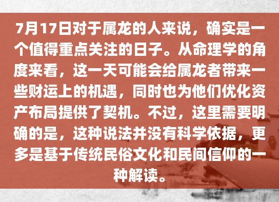 7月17日对于属龙的人来说，确实是一个值得重点关注的日子。从命理学的角度来看，这一天可能会给属龙者带来一些财运上的机遇，同时也为他们优化资产布局提供了契机。不过，这里需要明确的是，这种说法并没有科学依据，更多是基于传统民俗文化和民间信仰的一种解读。