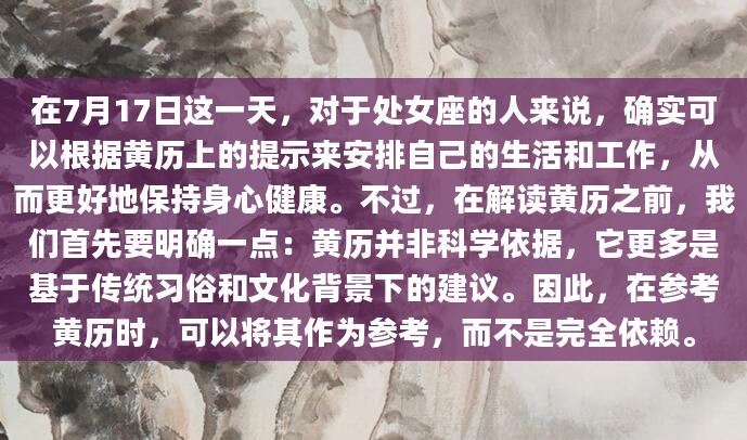 在7月17日这一天，对于处女座的人来说，确实可以根据黄历上的提示来安排自己的生活和工作，从而更好地保持身心健康。不过，在解读黄历之前，我们首先要明确一点：黄历并非科学依据，它更多是基于传统习俗和文化背景下的建议。因此，在参考黄历时，可以将其作为参考，而不是完全依赖。
