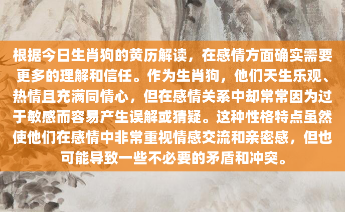 根据今日生肖狗的黄历解读，在感情方面确实需要更多的理解和信任。作为生肖狗，他们天生乐观、热情且充满同情心，但在感情关系中却常常因为过于敏感而容易产生误解或猜疑。这种性格特点虽然使他们在感情中非常重视情感交流和亲密感，但也可能导致一些不必要的矛盾和冲突。