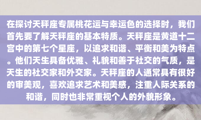 在探讨天秤座专属桃花运与幸运色的选择时，我们首先要了解天秤座的基本特质。天秤座是黄道十二宫中的第七个星座，以追求和谐、平衡和美为特点。他们天生具备优雅、礼貌和善于社交的气质，是天生的社交家和外交家。天秤座的人通常具有很好的审美观，喜欢追求艺术和美感，注重人际关系的和谐，同时也非常重视个人的外貌形象。
