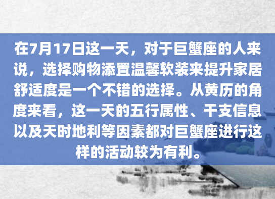 在7月17日这一天，对于巨蟹座的人来说，选择购物添置温馨软装来提升家居舒适度是一个不错的选择。从黄历的角度来看，这一天的五行属性、干支信息以及天时地利等因素都对巨蟹座进行这样的活动较为有利。