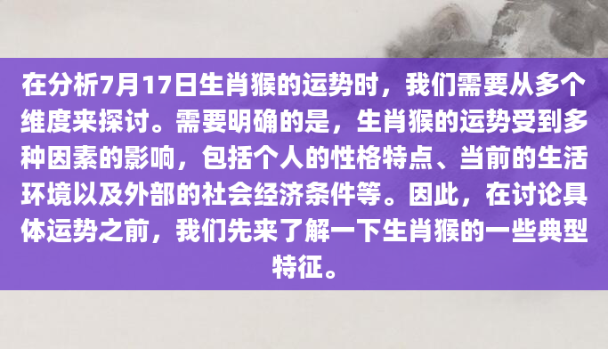 在分析7月17日生肖猴的运势时，我们需要从多个维度来探讨。需要明确的是，生肖猴的运势受到多种因素的影响，包括个人的性格特点、当前的生活环境以及外部的社会经济条件等。因此，在讨论具体运势之前，我们先来了解一下生肖猴的一些典型特征。