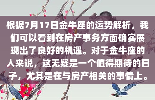 根据7月17日金牛座的运势解析，我们可以看到在房产事务方面确实展现出了良好的机遇。对于金牛座的人来说，这无疑是一个值得期待的日子，尤其是在与房产相关的事情上。