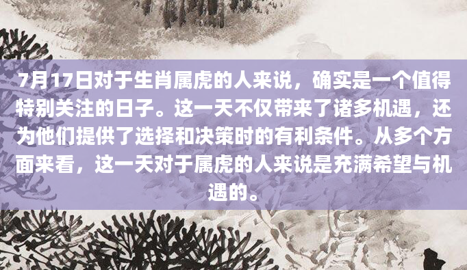 7月17日对于生肖属虎的人来说，确实是一个值得特别关注的日子。这一天不仅带来了诸多机遇，还为他们提供了选择和决策时的有利条件。从多个方面来看，这一天对于属虎的人来说是充满希望与机遇的。