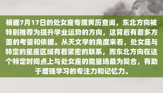 根据7月17日的处女座专属黄历查询，东北方向被特别推荐为提升学业运势的方向，这背后有着多方面的考量和依据。从天文学的角度来看，处女座与特定的星座区域有着紧密的联系，而东北方向在这个特定时间点上与处女座的能量场最为契合，有助于增强学习的专注力和记忆力。