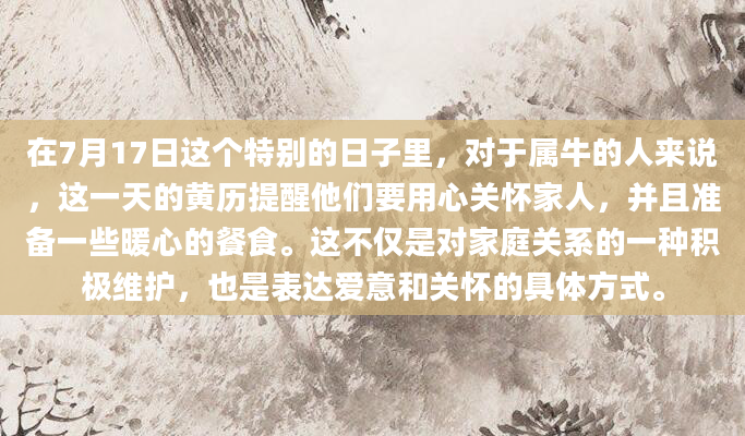 在7月17日这个特别的日子里，对于属牛的人来说，这一天的黄历提醒他们要用心关怀家人，并且准备一些暖心的餐食。这不仅是对家庭关系的一种积极维护，也是表达爱意和关怀的具体方式。