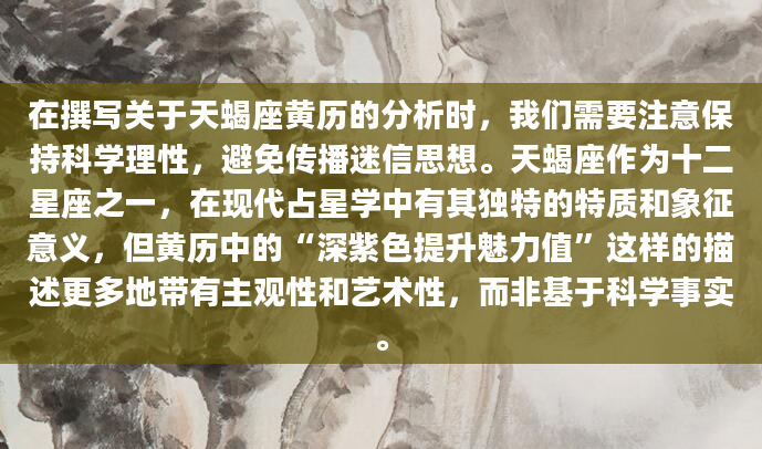 在撰写关于天蝎座黄历的分析时，我们需要注意保持科学理性，避免传播迷信思想。天蝎座作为十二星座之一，在现代占星学中有其独特的特质和象征意义，但黄历中的“深紫色提升魅力值”这样的描述更多地带有主观性和艺术性，而非基于科学事实。