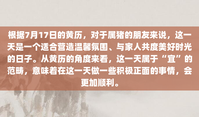 根据7月17日的黄历，对于属猪的朋友来说，这一天是一个适合营造温馨氛围、与家人共度美好时光的日子。从黄历的角度来看，这一天属于“宜”的范畴，意味着在这一天做一些积极正面的事情，会更加顺利。