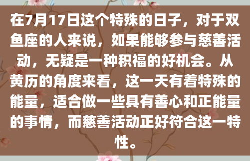 在7月17日这个特殊的日子，对于双鱼座的人来说，如果能够参与慈善活动，无疑是一种积福的好机会。从黄历的角度来看，这一天有着特殊的能量，适合做一些具有善心和正能量的事情，而慈善活动正好符合这一特性。