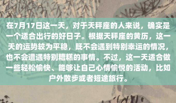 在7月17日这一天，对于天秤座的人来说，确实是一个适合出行的好日子。根据天秤座的黄历，这一天的运势较为平稳，既不会遇到特别幸运的情况，也不会遭遇特别糟糕的事情。不过，这一天适合做一些轻松愉快、能够让自己心情愉悦的活动，比如户外散步或者短途旅行。