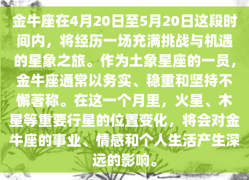 金牛座在4月20日至5月20日这段时间内，将经历一场充满挑战与机遇的星象之旅。作为土象星座的一员，金牛座通常以务实、稳重和坚持不懈著称。在这一个月里，火星、木星等重要行星的位置变化，将会对金牛座的事业、情感和个人生活产生深远的影响。
