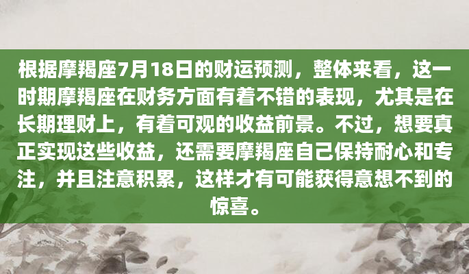 根据摩羯座7月18日的财运预测，整体来看，这一时期摩羯座在财务方面有着不错的表现，尤其是在长期理财上，有着可观的收益前景。不过，想要真正实现这些收益，还需要摩羯座自己保持耐心和专注，并且注意积累，这样才有可能获得意想不到的惊喜。
