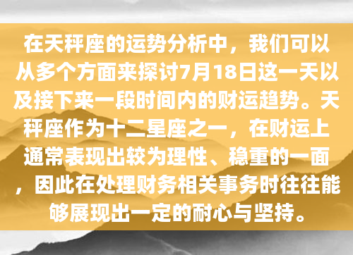 在天秤座的运势分析中，我们可以从多个方面来探讨7月18日这一天以及接下来一段时间内的财运趋势。天秤座作为十二星座之一，在财运上通常表现出较为理性、稳重的一面，因此在处理财务相关事务时往往能够展现出一定的耐心与坚持。
