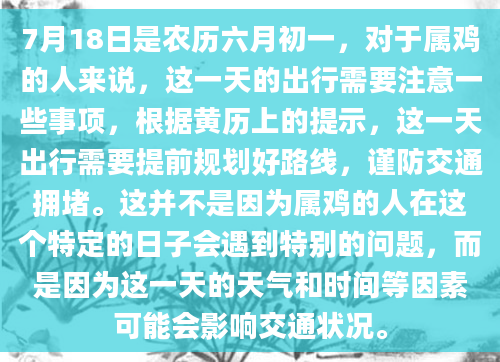 7月18日是农历六月初一，对于属鸡的人来说，这一天的出行需要注意一些事项，根据黄历上的提示，这一天出行需要提前规划好路线，谨防交通拥堵。这并不是因为属鸡的人在这个特定的日子会遇到特别的问题，而是因为这一天的天气和时间等因素可能会影响交通状况。