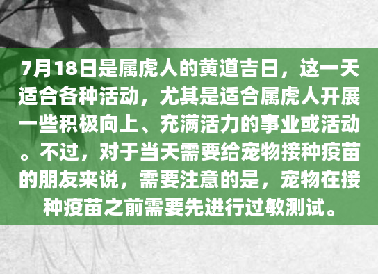 7月18日是属虎人的黄道吉日，这一天适合各种活动，尤其是适合属虎人开展一些积极向上、充满活力的事业或活动。不过，对于当天需要给宠物接种疫苗的朋友来说，需要注意的是，宠物在接种疫苗之前需要先进行过敏测试。