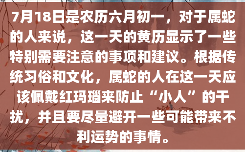 7月18日是农历六月初一，对于属蛇的人来说，这一天的黄历显示了一些特别需要注意的事项和建议。根据传统习俗和文化，属蛇的人在这一天应该佩戴红玛瑙来防止“小人”的干扰，并且要尽量避开一些可能带来不利运势的事情。