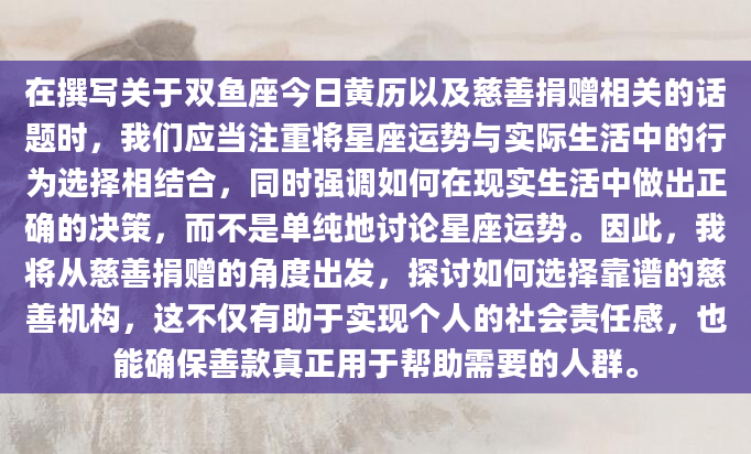 在撰写关于双鱼座今日黄历以及慈善捐赠相关的话题时，我们应当注重将星座运势与实际生活中的行为选择相结合，同时强调如何在现实生活中做出正确的决策，而不是单纯地讨论星座运势。因此，我将从慈善捐赠的角度出发，探讨如何选择靠谱的慈善机构，这不仅有助于实现个人的社会责任感，也能确保善款真正用于帮助需要的人群。