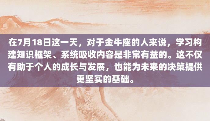 在7月18日这一天，对于金牛座的人来说，学习构建知识框架、系统吸收内容是非常有益的。这不仅有助于个人的成长与发展，也能为未来的决策提供更坚实的基础。