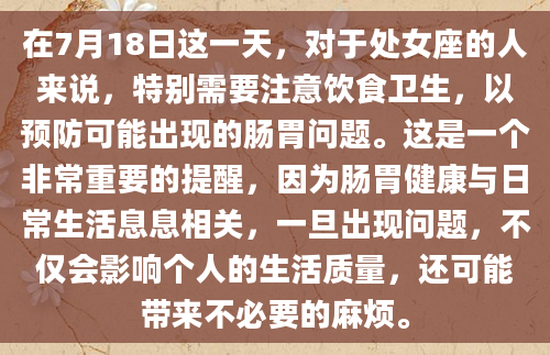 在7月18日这一天，对于处女座的人来说，特别需要注意饮食卫生，以预防可能出现的肠胃问题。这是一个非常重要的提醒，因为肠胃健康与日常生活息息相关，一旦出现问题，不仅会影响个人的生活质量，还可能带来不必要的麻烦。