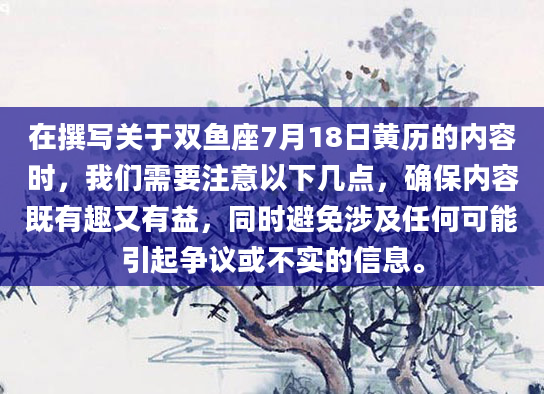 在撰写关于双鱼座7月18日黄历的内容时，我们需要注意以下几点，确保内容既有趣又有益，同时避免涉及任何可能引起争议或不实的信息。