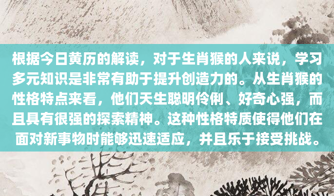 根据今日黄历的解读，对于生肖猴的人来说，学习多元知识是非常有助于提升创造力的。从生肖猴的性格特点来看，他们天生聪明伶俐、好奇心强，而且具有很强的探索精神。这种性格特质使得他们在面对新事物时能够迅速适应，并且乐于接受挑战。