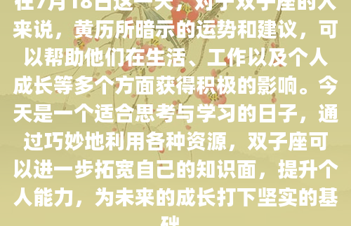 在7月18日这一天，对于双子座的人来说，黄历所暗示的运势和建议，可以帮助他们在生活、工作以及个人成长等多个方面获得积极的影响。今天是一个适合思考与学习的日子，通过巧妙地利用各种资源，双子座可以进一步拓宽自己的知识面，提升个人能力，为未来的成长打下坚实的基础。