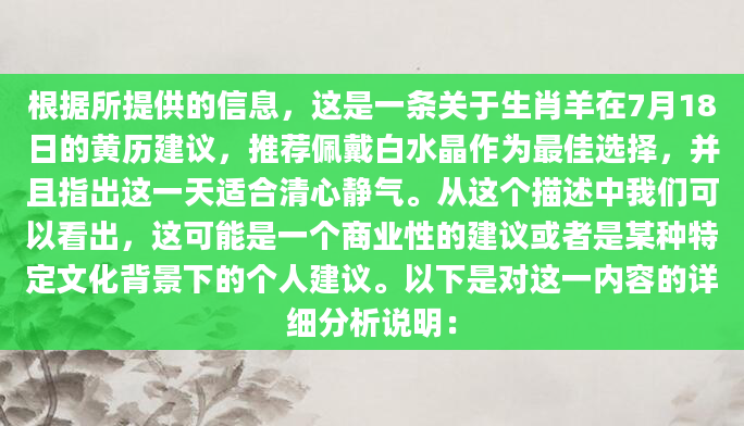 根据所提供的信息，这是一条关于生肖羊在7月18日的黄历建议，推荐佩戴白水晶作为最佳选择，并且指出这一天适合清心静气。从这个描述中我们可以看出，这可能是一个商业性的建议或者是某种特定文化背景下的个人建议。以下是对这一内容的详细分析说明：