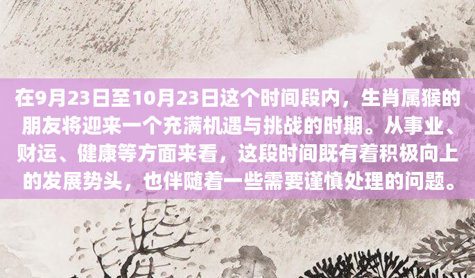 在9月23日至10月23日这个时间段内，生肖属猴的朋友将迎来一个充满机遇与挑战的时期。从事业、财运、健康等方面来看，这段时间既有着积极向上的发展势头，也伴随着一些需要谨慎处理的问题。