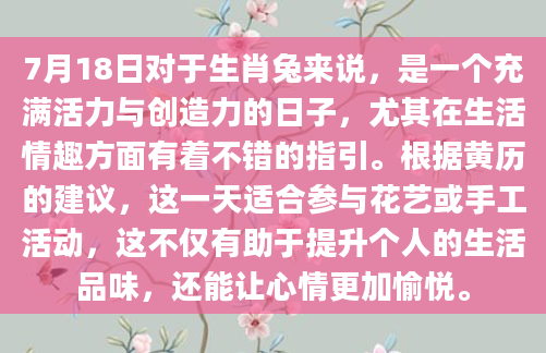 7月18日对于生肖兔来说，是一个充满活力与创造力的日子，尤其在生活情趣方面有着不错的指引。根据黄历的建议，这一天适合参与花艺或手工活动，这不仅有助于提升个人的生活品味，还能让心情更加愉悦。