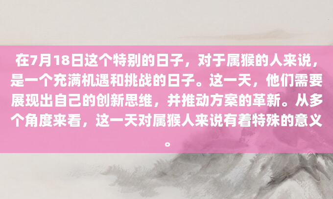 在7月18日这个特别的日子，对于属猴的人来说，是一个充满机遇和挑战的日子。这一天，他们需要展现出自己的创新思维，并推动方案的革新。从多个角度来看，这一天对属猴人来说有着特殊的意义。