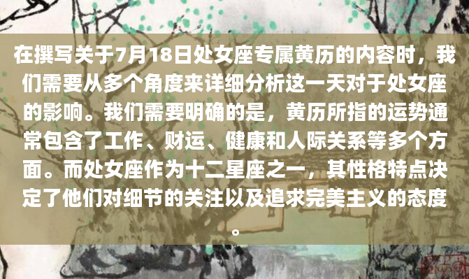 在撰写关于7月18日处女座专属黄历的内容时，我们需要从多个角度来详细分析这一天对于处女座的影响。我们需要明确的是，黄历所指的运势通常包含了工作、财运、健康和人际关系等多个方面。而处女座作为十二星座之一，其性格特点决定了他们对细节的关注以及追求完美主义的态度。