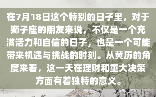 在7月18日这个特别的日子里，对于狮子座的朋友来说，不仅是一个充满活力和自信的日子，也是一个可能带来机遇与挑战的时刻。从黄历的角度来看，这一天在理财和重大决策方面有着独特的意义。