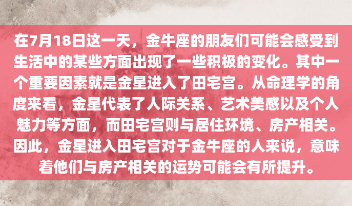 在7月18日这一天，金牛座的朋友们可能会感受到生活中的某些方面出现了一些积极的变化。其中一个重要因素就是金星进入了田宅宫。从命理学的角度来看，金星代表了人际关系、艺术美感以及个人魅力等方面，而田宅宫则与居住环境、房产相关。因此，金星进入田宅宫对于金牛座的人来说，意味着他们与房产相关的运势可能会有所提升。