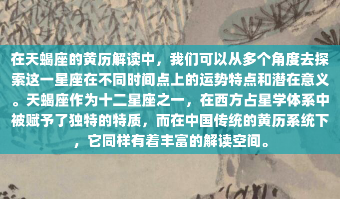 在天蝎座的黄历解读中，我们可以从多个角度去探索这一星座在不同时间点上的运势特点和潜在意义。天蝎座作为十二星座之一，在西方占星学体系中被赋予了独特的特质，而在中国传统的黄历系统下，它同样有着丰富的解读空间。