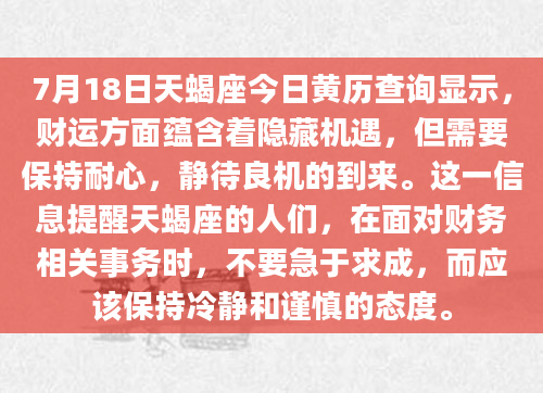 7月18日天蝎座今日黄历查询显示，财运方面蕴含着隐藏机遇，但需要保持耐心，静待良机的到来。这一信息提醒天蝎座的人们，在面对财务相关事务时，不要急于求成，而应该保持冷静和谨慎的态度。