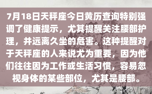 7月18日天秤座今日黄历查询特别强调了健康提示，尤其提醒关注腰部护理，并远离久坐的危害。这种提醒对于天秤座的人来说尤为重要，因为他们往往因为工作或生活习惯，容易忽视身体的某些部位，尤其是腰部。