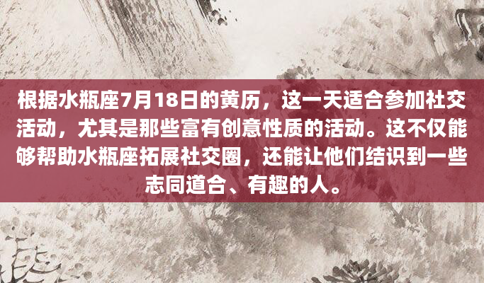 根据水瓶座7月18日的黄历，这一天适合参加社交活动，尤其是那些富有创意性质的活动。这不仅能够帮助水瓶座拓展社交圈，还能让他们结识到一些志同道合、有趣的人。