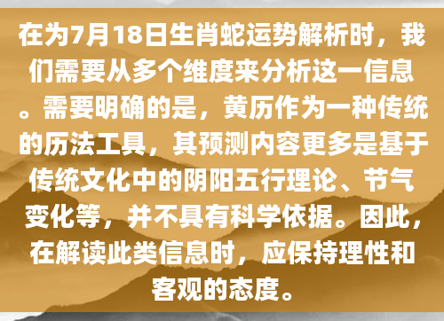 在为7月18日生肖蛇运势解析时，我们需要从多个维度来分析这一信息。需要明确的是，黄历作为一种传统的历法工具，其预测内容更多是基于传统文化中的阴阳五行理论、节气变化等，并不具有科学依据。因此，在解读此类信息时，应保持理性和客观的态度。