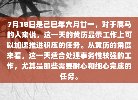 7月18日是己巳年六月廿一，对于属马的人来说，这一天的黄历显示工作上可以加速推进积压的任务。从黄历的角度来看，这一天适合处理事务性较强的工作，尤其是那些需要耐心和细心完成的任务。