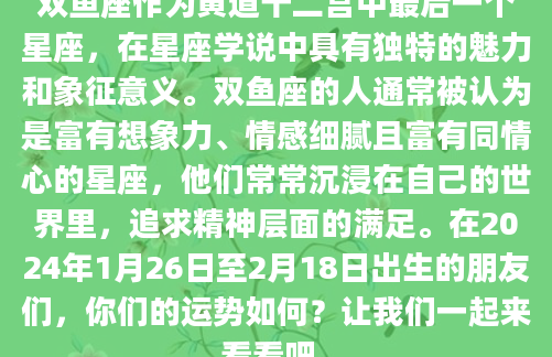 双鱼座作为黄道十二宫中最后一个星座，在星座学说中具有独特的魅力和象征意义。双鱼座的人通常被认为是富有想象力、情感细腻且富有同情心的星座，他们常常沉浸在自己的世界里，追求精神层面的满足。在2024年1月26日至2月18日出生的朋友们，你们的运势如何？让我们一起来看看吧。