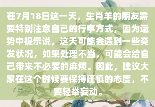在7月18日这一天，生肖羊的朋友需要特别注意自己的行事方式，因为运势中提示说，这天可能会遇到一些突发状况，如果处理不当，可能会给自己带来不必要的麻烦。因此，建议大家在这个时候要保持谨慎的态度，不要轻举妄动。