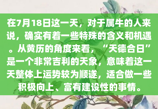 在7月18日这一天，对于属牛的人来说，确实有着一些特殊的含义和机遇。从黄历的角度来看，“天德合日”是一个非常吉利的天象，意味着这一天整体上运势较为顺遂，适合做一些积极向上、富有建设性的事情。